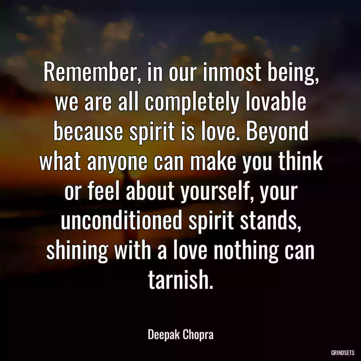 Remember, in our inmost being, we are all completely lovable because spirit is love. Beyond what anyone can make you think or feel about yourself, your unconditioned spirit stands, shining with a love nothing can tarnish.