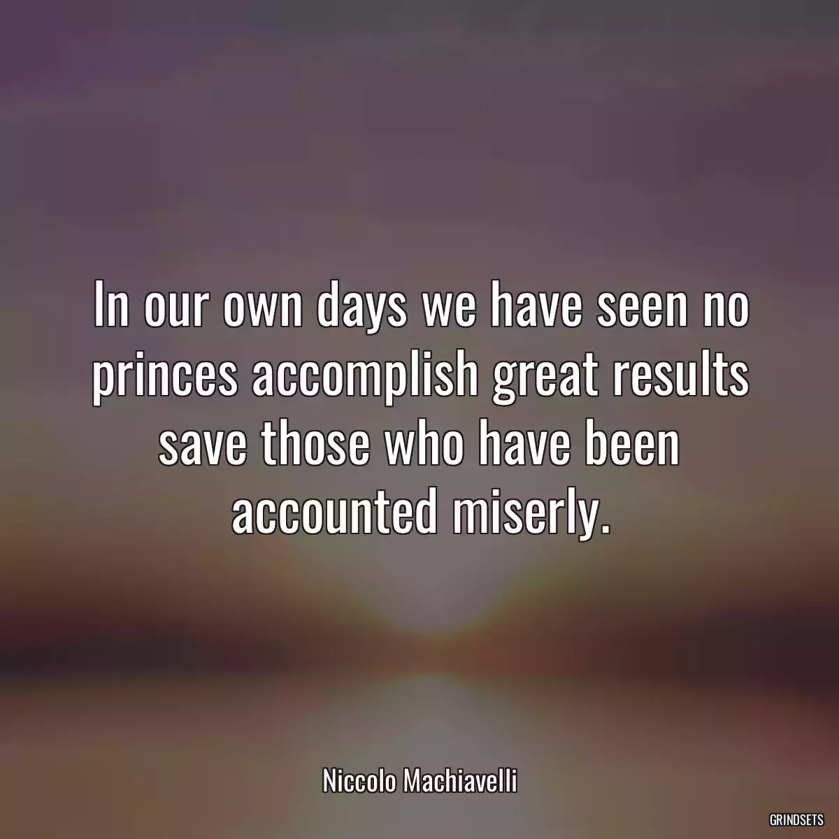 In our own days we have seen no princes accomplish great results save those who have been accounted miserly.