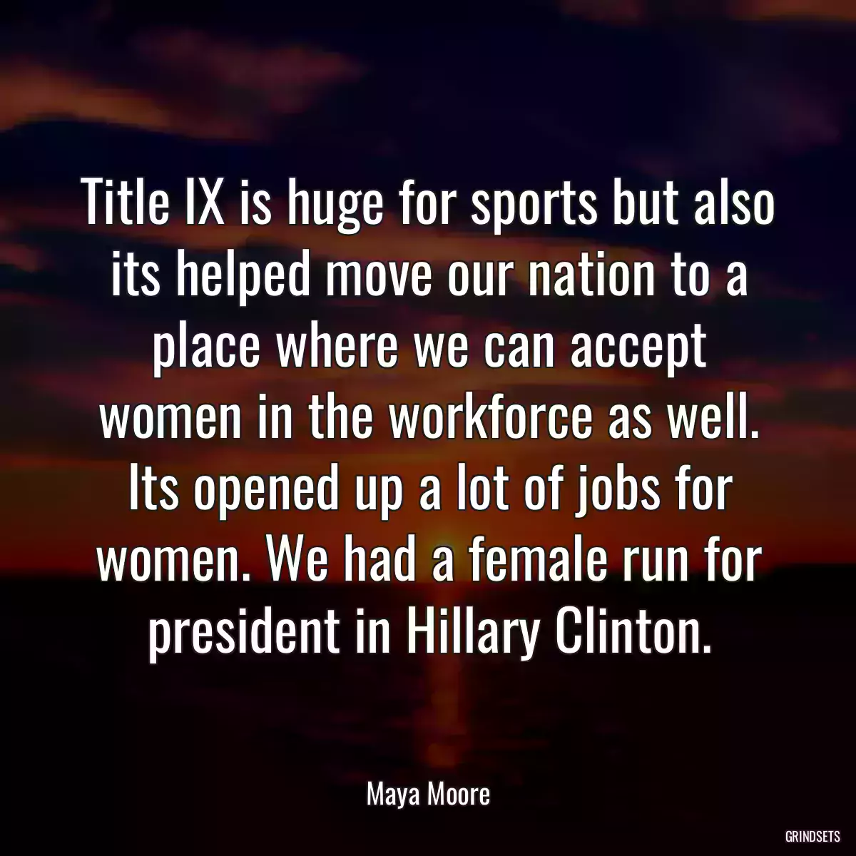 Title IX is huge for sports but also its helped move our nation to a place where we can accept women in the workforce as well. Its opened up a lot of jobs for women. We had a female run for president in Hillary Clinton.