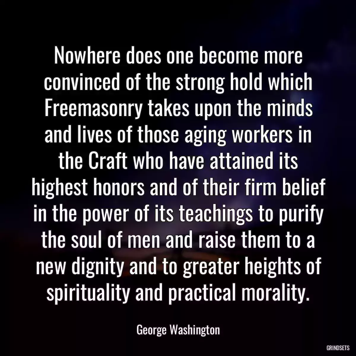 Nowhere does one become more convinced of the strong hold which Freemasonry takes upon the minds and lives of those aging workers in the Craft who have attained its highest honors and of their firm belief in the power of its teachings to purify the soul of men and raise them to a new dignity and to greater heights of spirituality and practical morality.