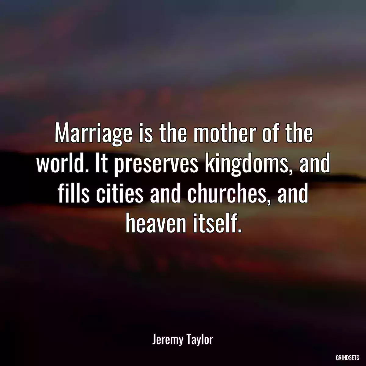 Marriage is the mother of the world. It preserves kingdoms, and fills cities and churches, and heaven itself.