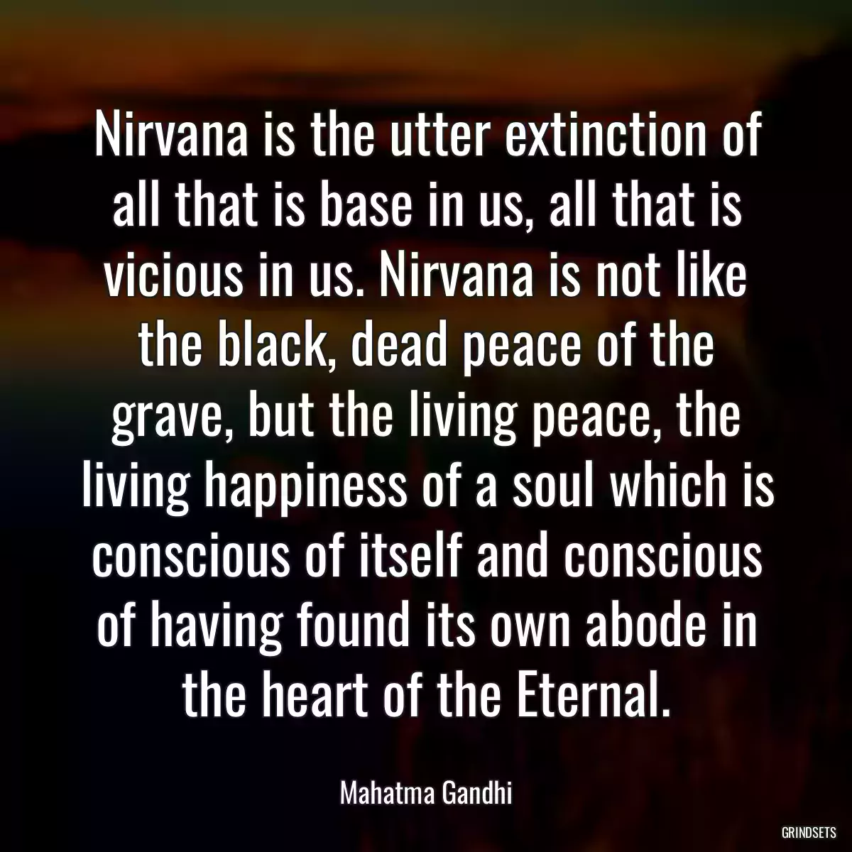 Nirvana is the utter extinction of all that is base in us, all that is vicious in us. Nirvana is not like the black, dead peace of the grave, but the living peace, the living happiness of a soul which is conscious of itself and conscious of having found its own abode in the heart of the Eternal.