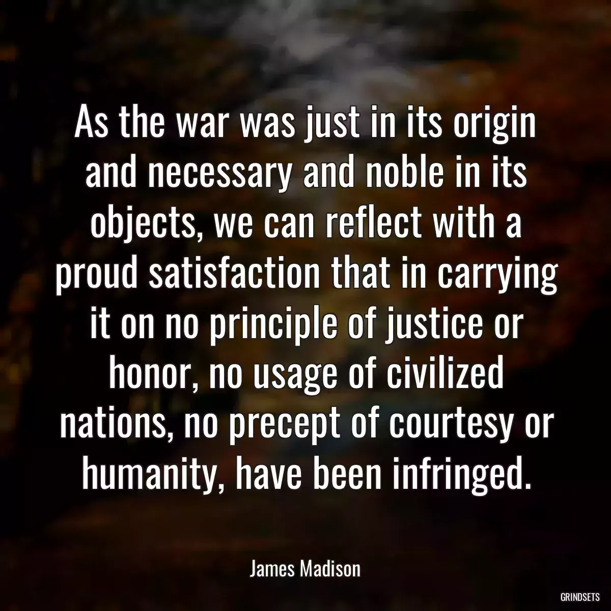 As the war was just in its origin and necessary and noble in its objects, we can reflect with a proud satisfaction that in carrying it on no principle of justice or honor, no usage of civilized nations, no precept of courtesy or humanity, have been infringed.