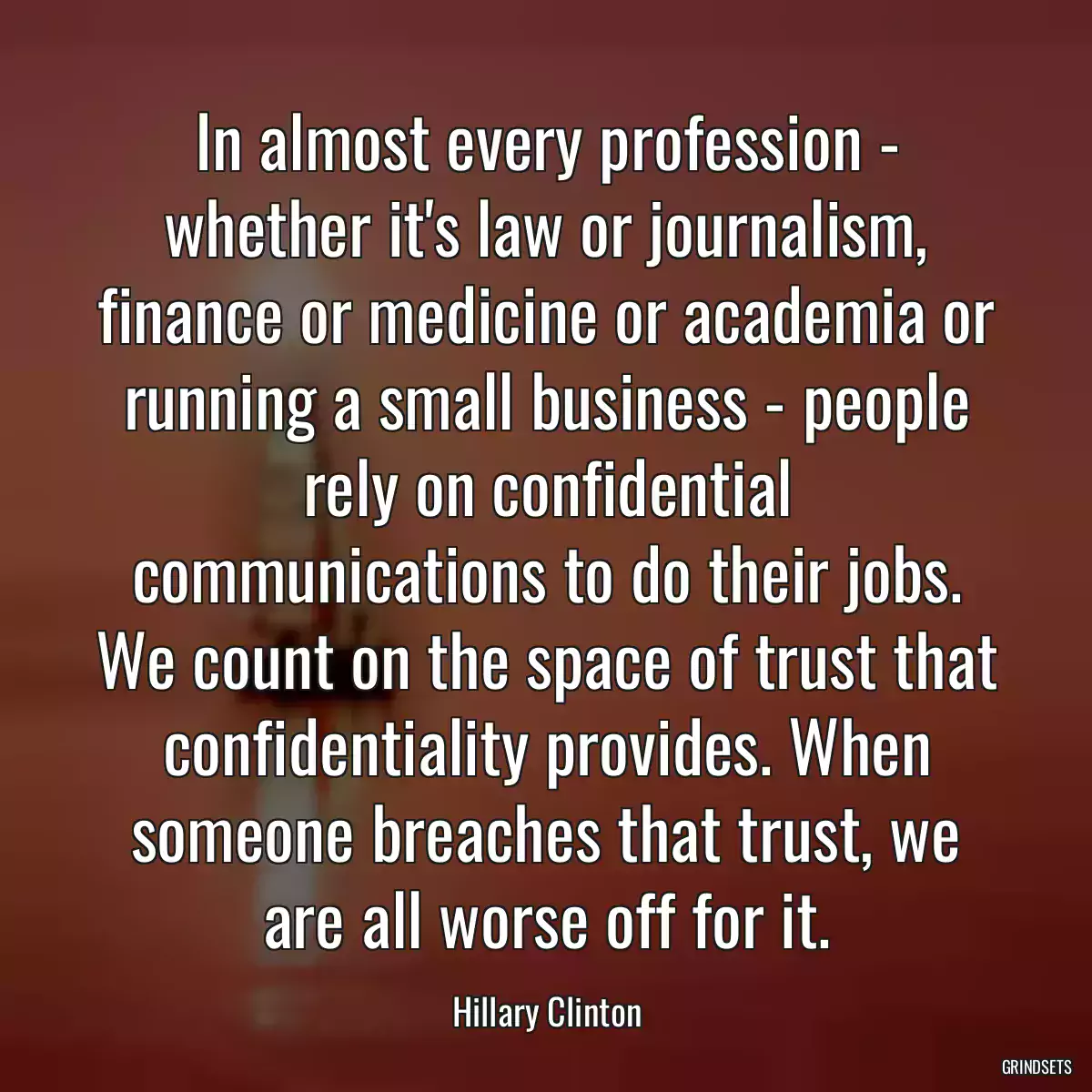 In almost every profession - whether it\'s law or journalism, finance or medicine or academia or running a small business - people rely on confidential communications to do their jobs. We count on the space of trust that confidentiality provides. When someone breaches that trust, we are all worse off for it.