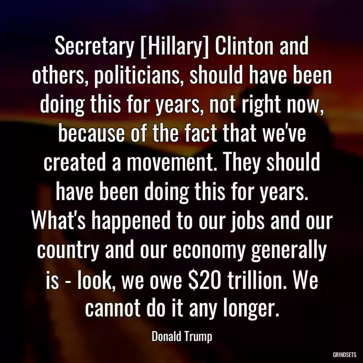 Secretary [Hillary] Clinton and others, politicians, should have been doing this for years, not right now, because of the fact that we\'ve created a movement. They should have been doing this for years. What\'s happened to our jobs and our country and our economy generally is - look, we owe $20 trillion. We cannot do it any longer.