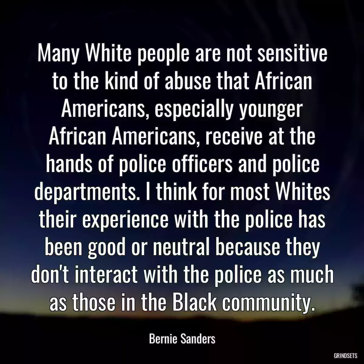 Many White people are not sensitive to the kind of abuse that African Americans, especially younger African Americans, receive at the hands of police officers and police departments. I think for most Whites their experience with the police has been good or neutral because they don\'t interact with the police as much as those in the Black community.