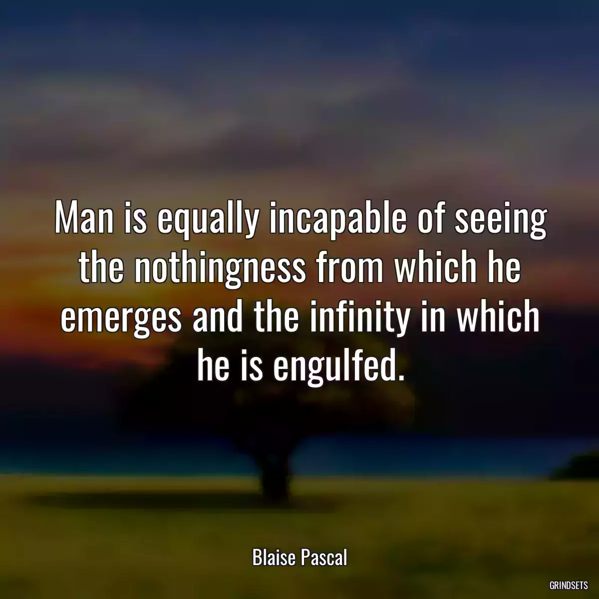 Man is equally incapable of seeing the nothingness from which he emerges and the infinity in which he is engulfed.