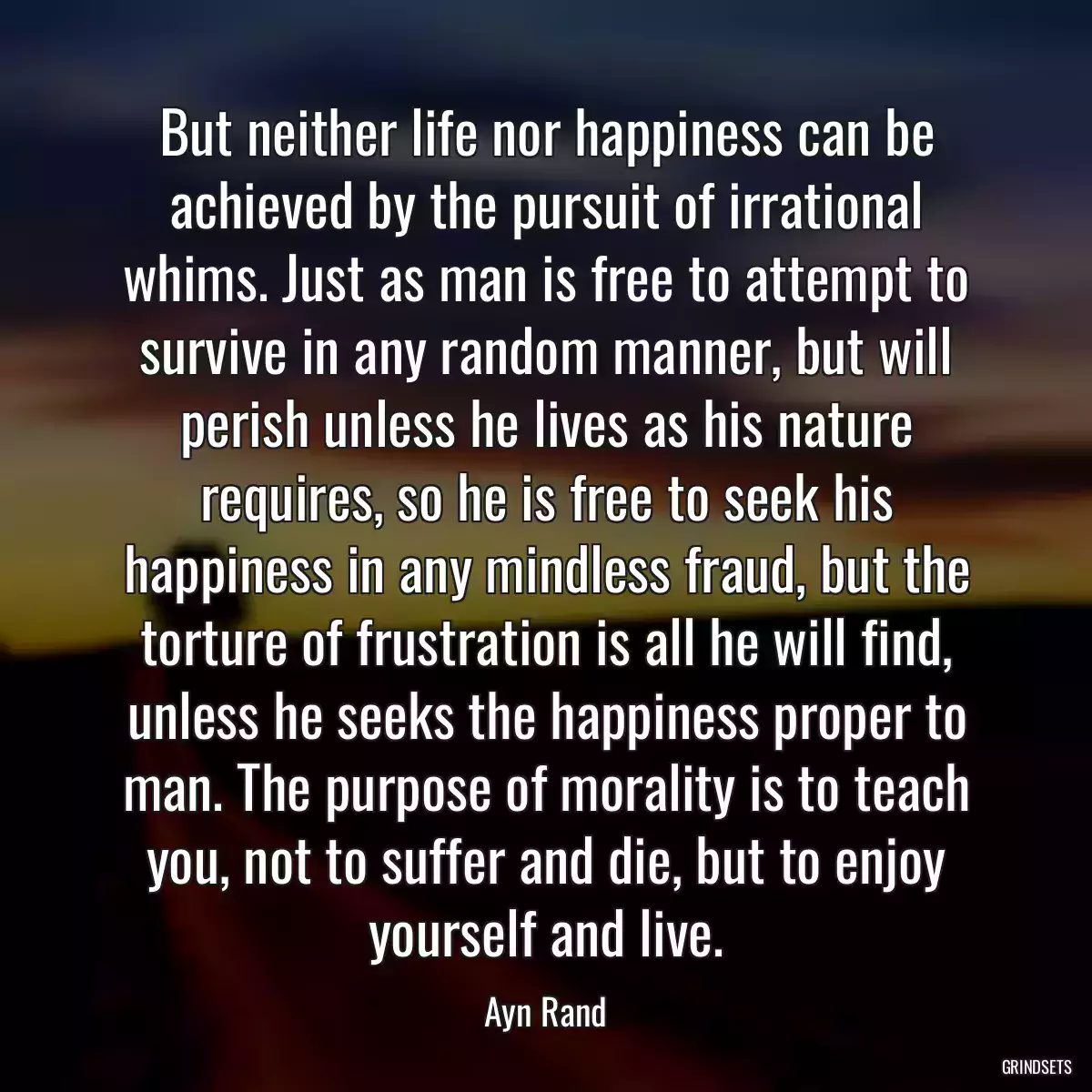 But neither life nor happiness can be achieved by the pursuit of irrational whims. Just as man is free to attempt to survive in any random manner, but will perish unless he lives as his nature requires, so he is free to seek his happiness in any mindless fraud, but the torture of frustration is all he will find, unless he seeks the happiness proper to man. The purpose of morality is to teach you, not to suffer and die, but to enjoy yourself and live.