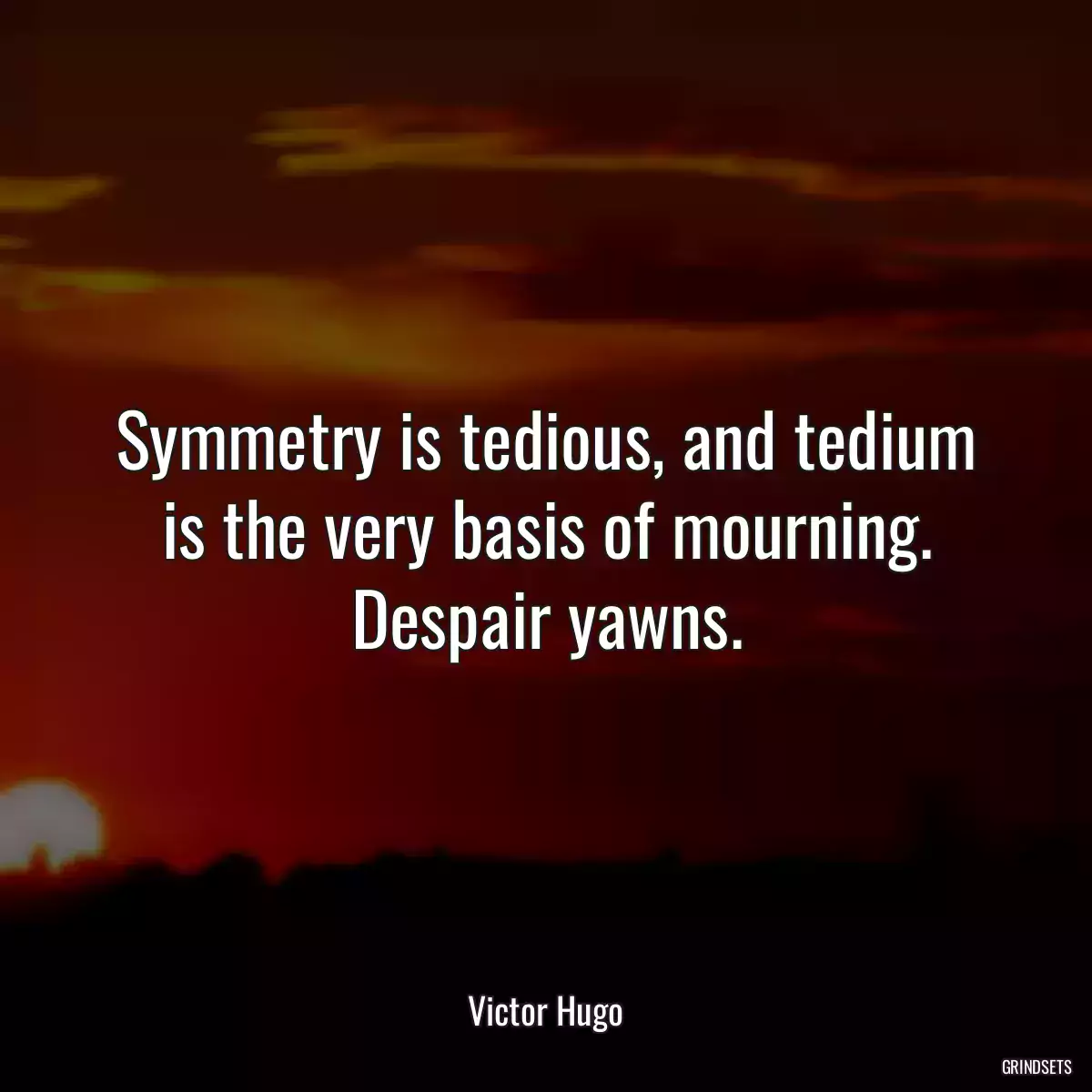 Symmetry is tedious, and tedium is the very basis of mourning. Despair yawns.