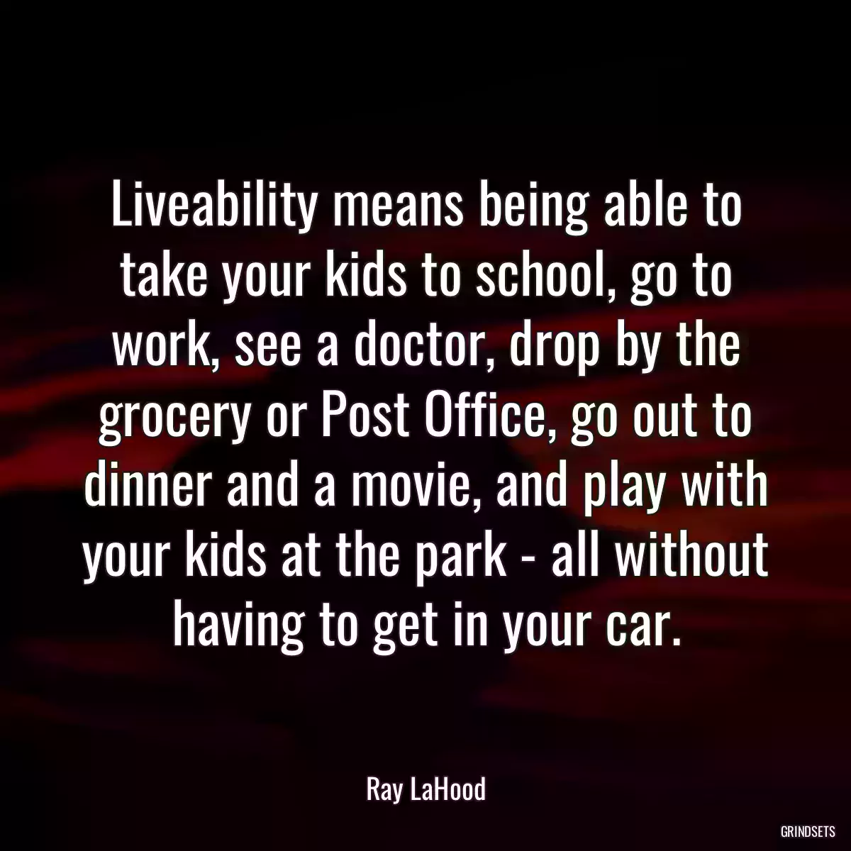 Liveability means being able to take your kids to school, go to work, see a doctor, drop by the grocery or Post Office, go out to dinner and a movie, and play with your kids at the park - all without having to get in your car.