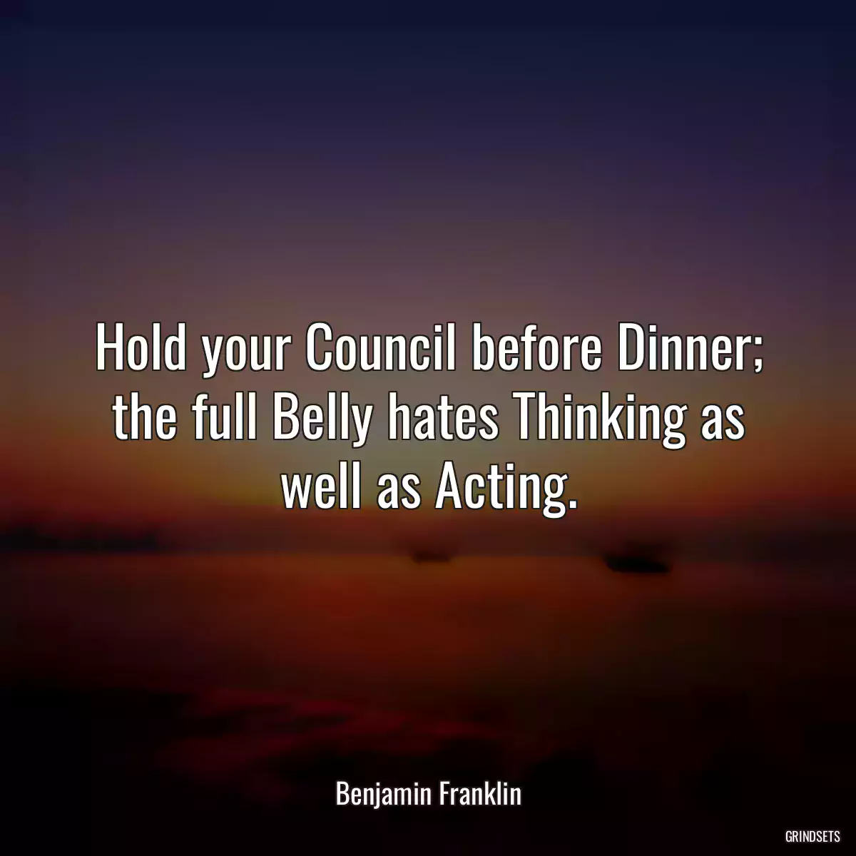 Hold your Council before Dinner; the full Belly hates Thinking as well as Acting.