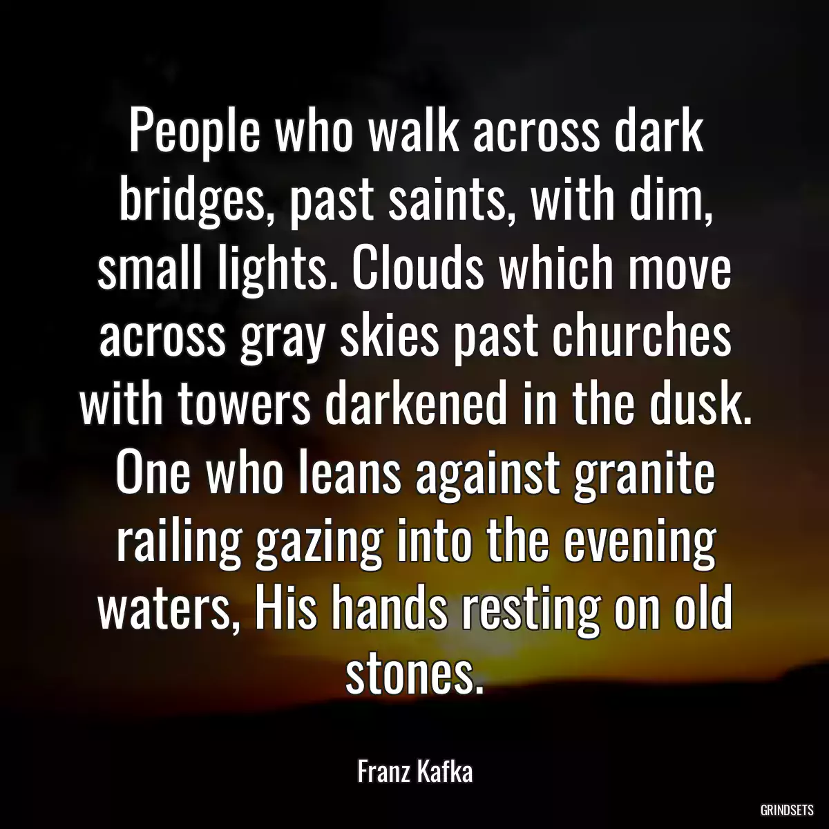 People who walk across dark bridges, past saints, with dim, small lights. Clouds which move across gray skies past churches with towers darkened in the dusk. One who leans against granite railing gazing into the evening waters, His hands resting on old stones.