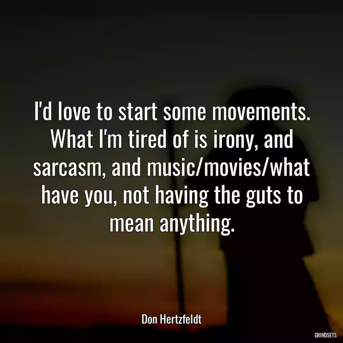 I\'d love to start some movements. What I\'m tired of is irony, and sarcasm, and music/movies/what have you, not having the guts to mean anything.