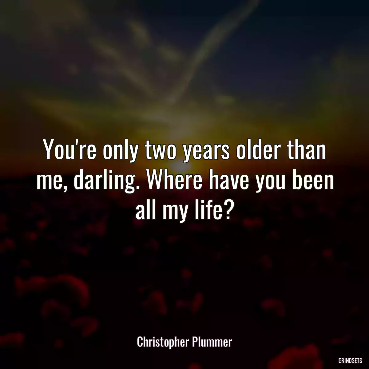 You\'re only two years older than me, darling. Where have you been all my life?