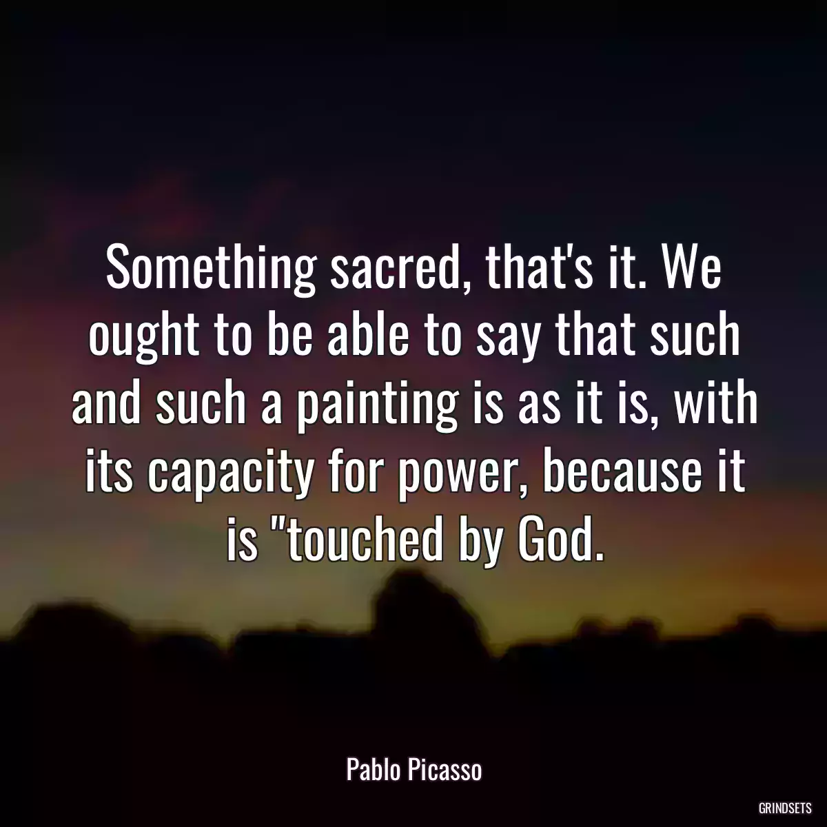 Something sacred, that\'s it. We ought to be able to say that such and such a painting is as it is, with its capacity for power, because it is \