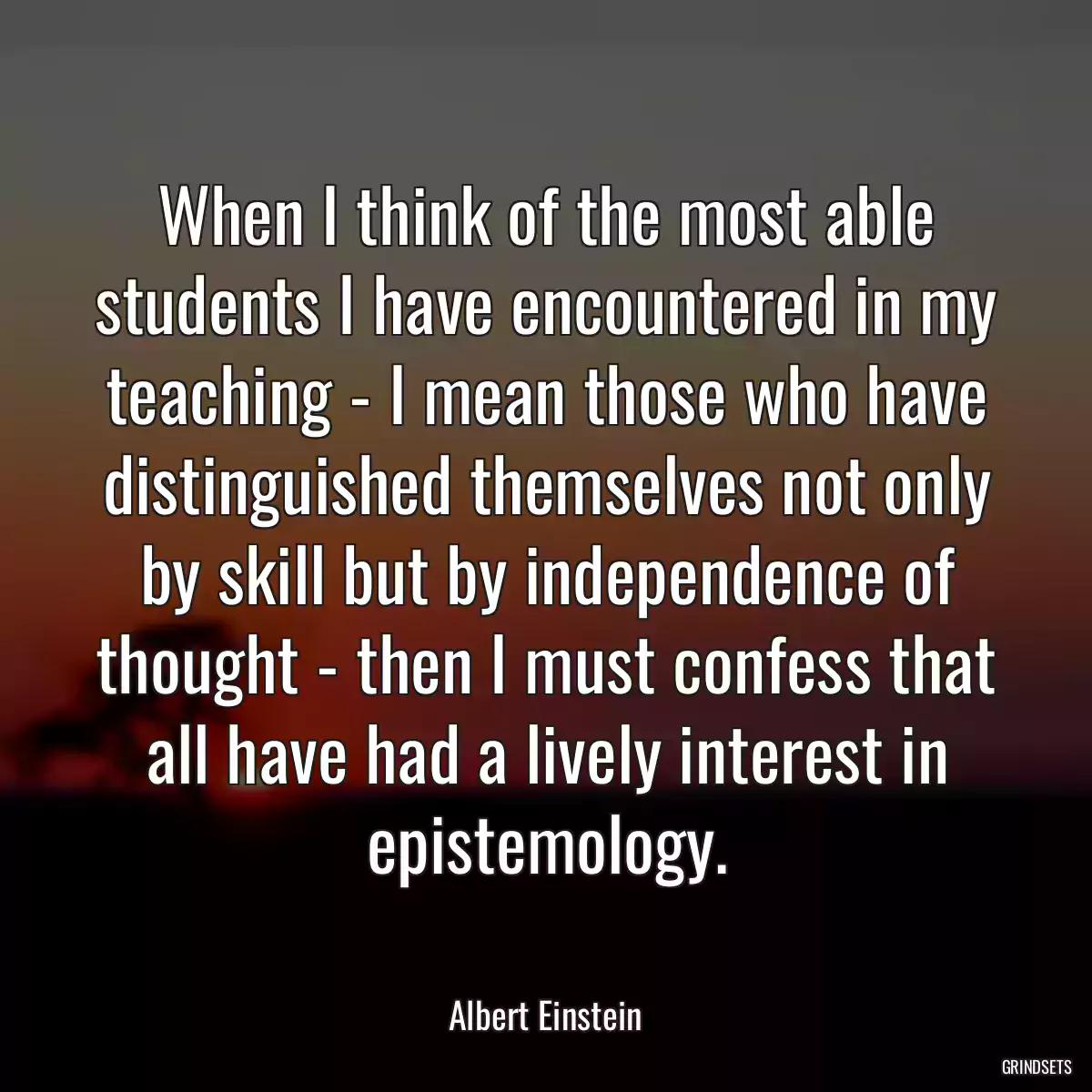 When I think of the most able students I have encountered in my teaching - I mean those who have distinguished themselves not only by skill but by independence of thought - then I must confess that all have had a lively interest in epistemology.