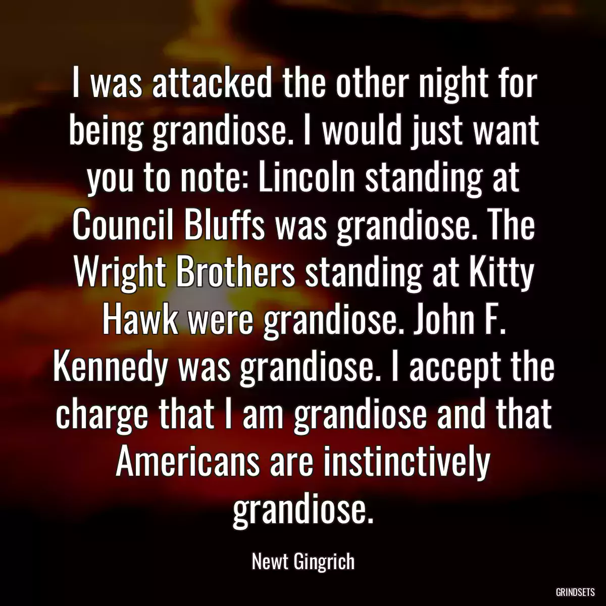 I was attacked the other night for being grandiose. I would just want you to note: Lincoln standing at Council Bluffs was grandiose. The Wright Brothers standing at Kitty Hawk were grandiose. John F. Kennedy was grandiose. I accept the charge that I am grandiose and that Americans are instinctively grandiose.