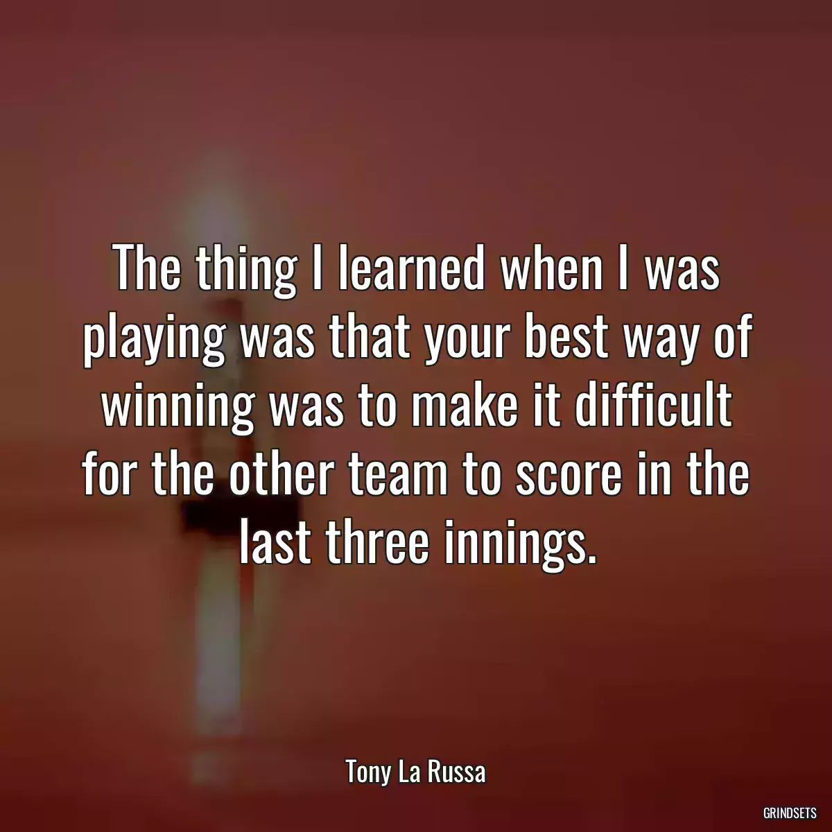 The thing I learned when I was playing was that your best way of winning was to make it difficult for the other team to score in the last three innings.