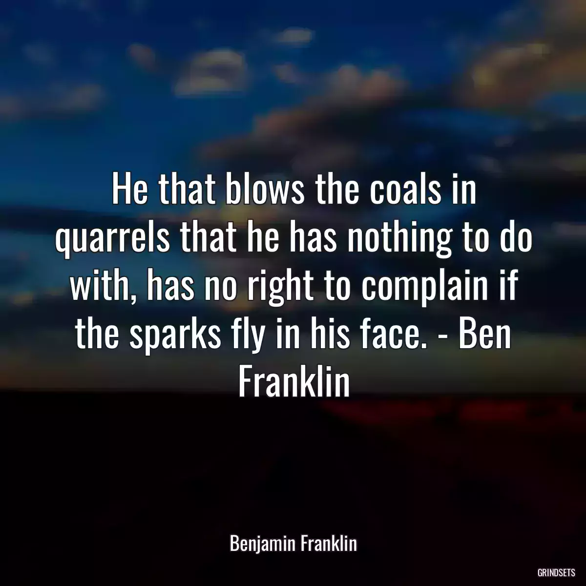 He that blows the coals in quarrels that he has nothing to do with, has no right to complain if the sparks fly in his face. - Ben Franklin