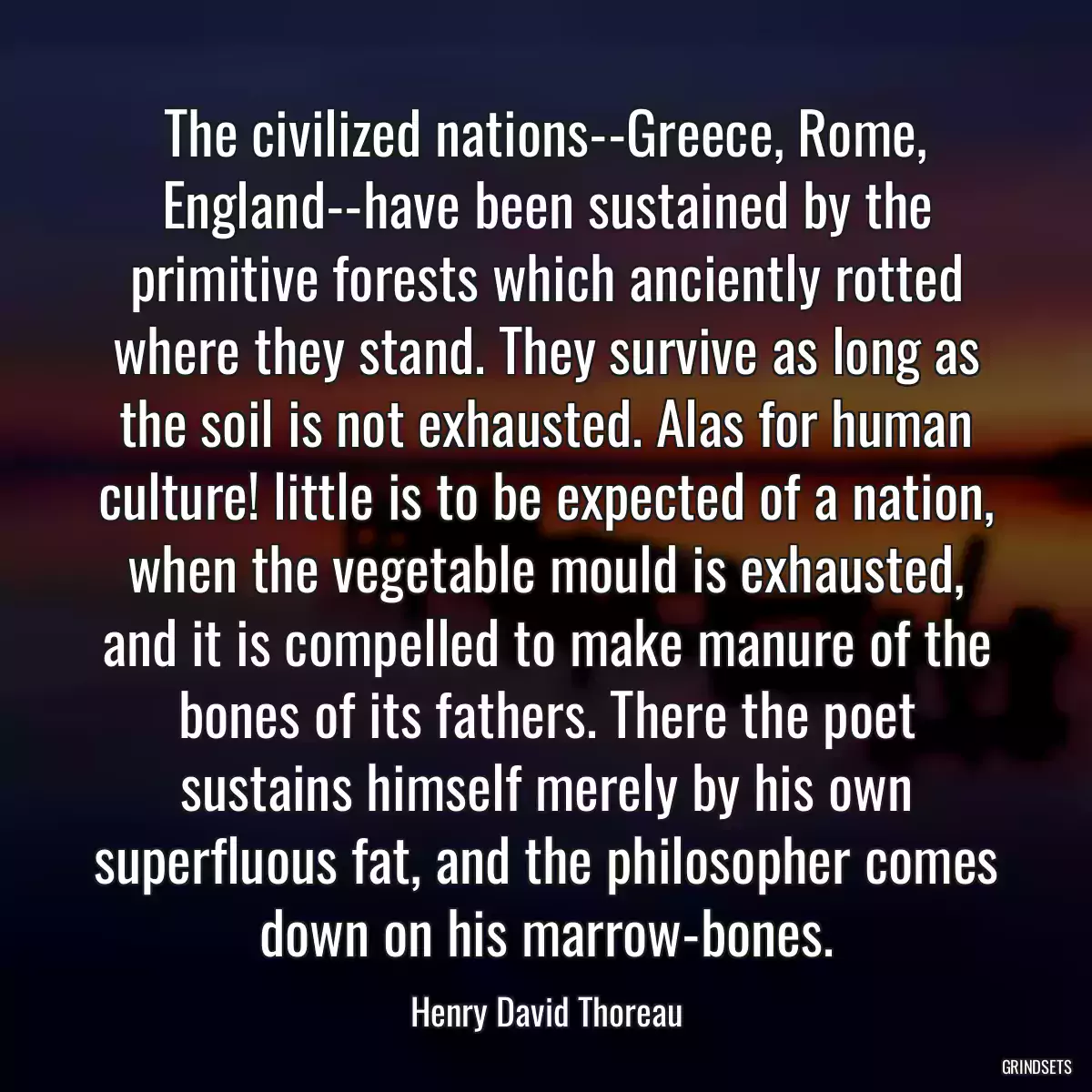 The civilized nations--Greece, Rome, England--have been sustained by the primitive forests which anciently rotted where they stand. They survive as long as the soil is not exhausted. Alas for human culture! little is to be expected of a nation, when the vegetable mould is exhausted, and it is compelled to make manure of the bones of its fathers. There the poet sustains himself merely by his own superfluous fat, and the philosopher comes down on his marrow-bones.