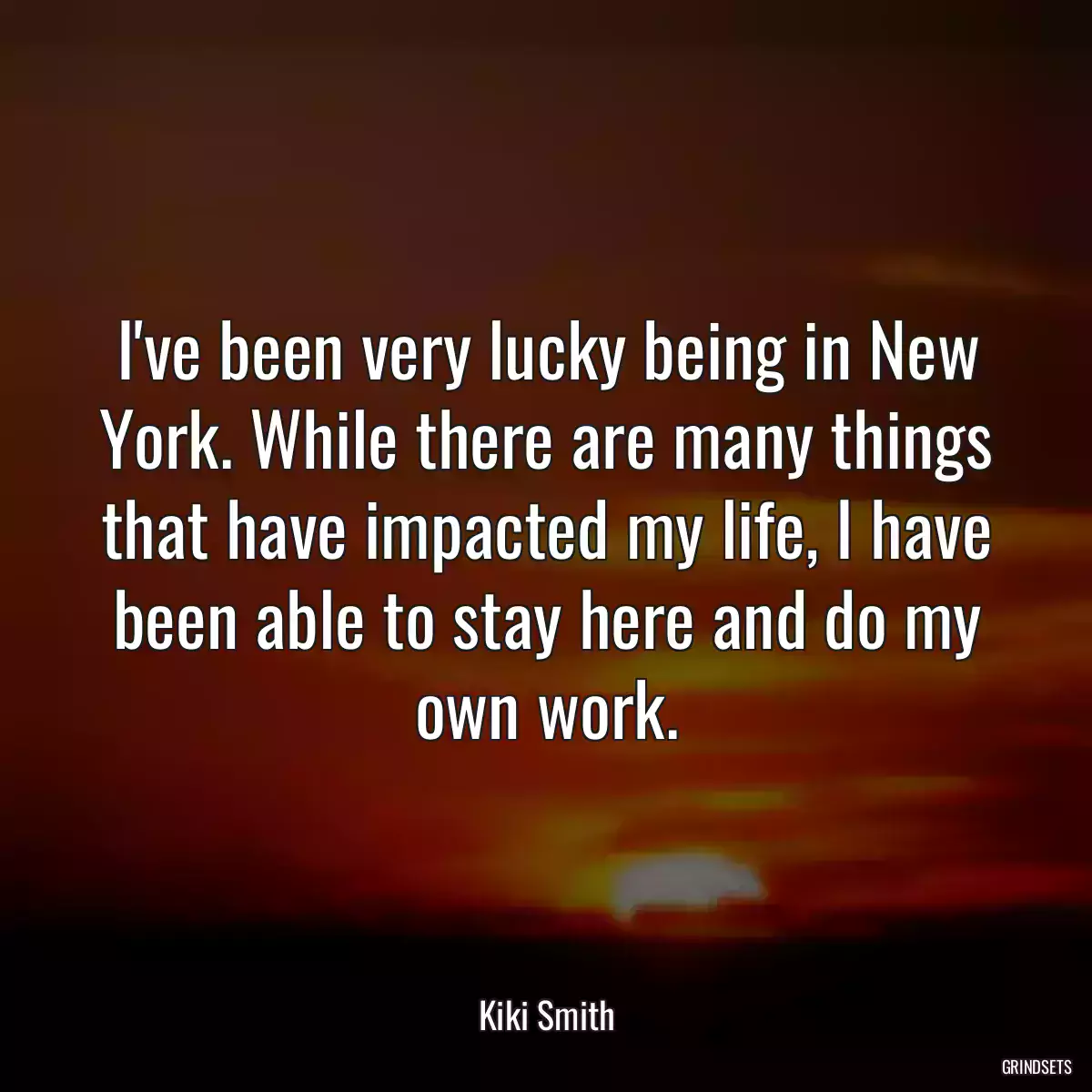 I\'ve been very lucky being in New York. While there are many things that have impacted my life, I have been able to stay here and do my own work.