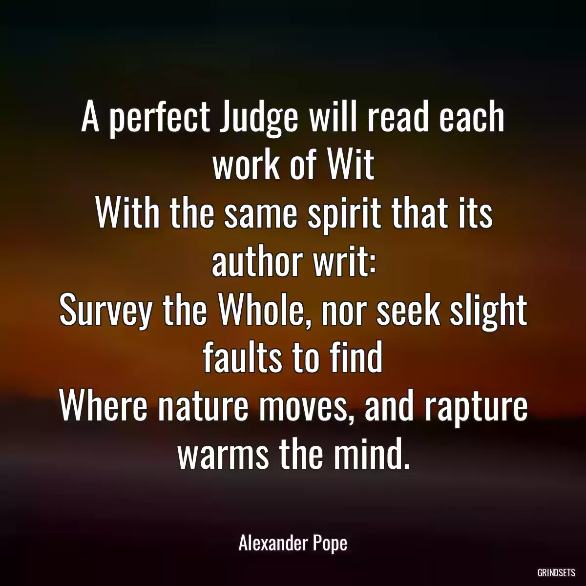 A perfect Judge will read each work of Wit
With the same spirit that its author writ:
Survey the Whole, nor seek slight faults to find
Where nature moves, and rapture warms the mind.