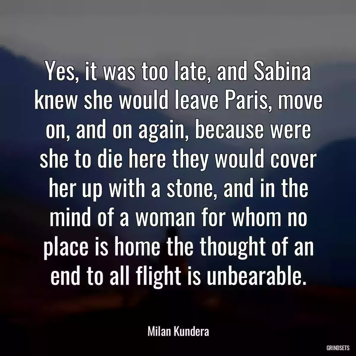 Yes, it was too late, and Sabina knew she would leave Paris, move on, and on again, because were she to die here they would cover her up with a stone, and in the mind of a woman for whom no place is home the thought of an end to all flight is unbearable.