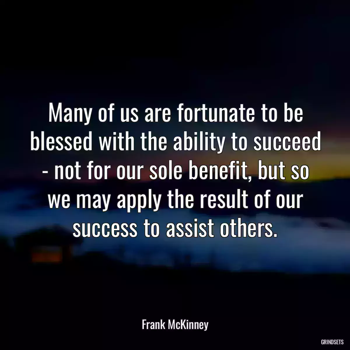 Many of us are fortunate to be blessed with the ability to succeed - not for our sole benefit, but so we may apply the result of our success to assist others.