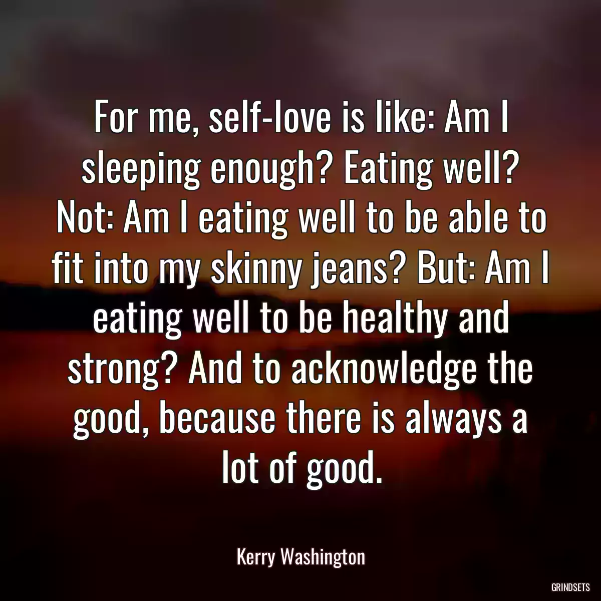 For me, self-love is like: Am I sleeping enough? Eating well? Not: Am I eating well to be able to fit into my skinny jeans? But: Am I eating well to be healthy and strong? And to acknowledge the good, because there is always a lot of good.