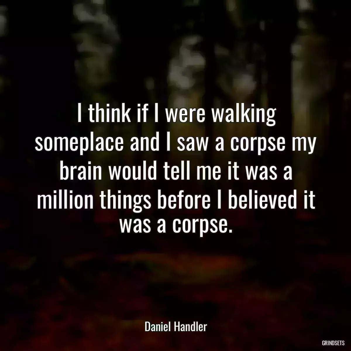 I think if I were walking someplace and I saw a corpse my brain would tell me it was a million things before I believed it was a corpse.