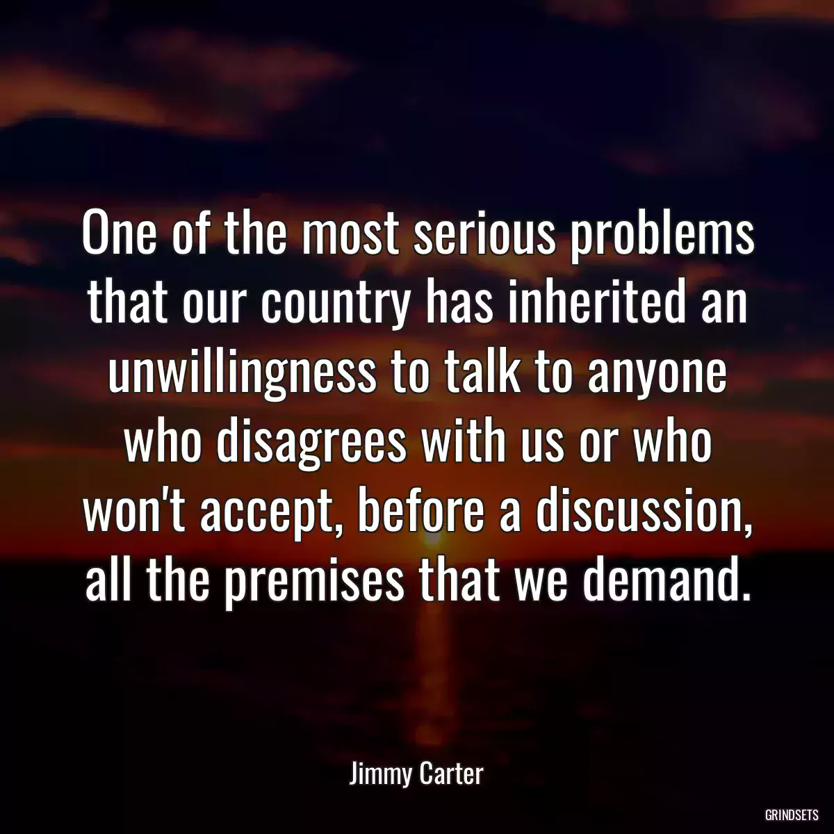 One of the most serious problems that our country has inherited an unwillingness to talk to anyone who disagrees with us or who won\'t accept, before a discussion, all the premises that we demand.