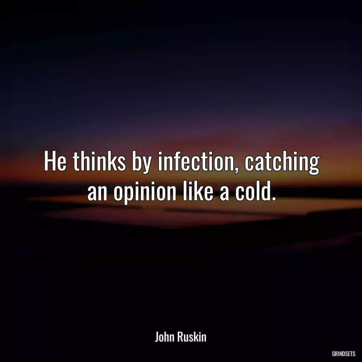 He thinks by infection, catching an opinion like a cold.