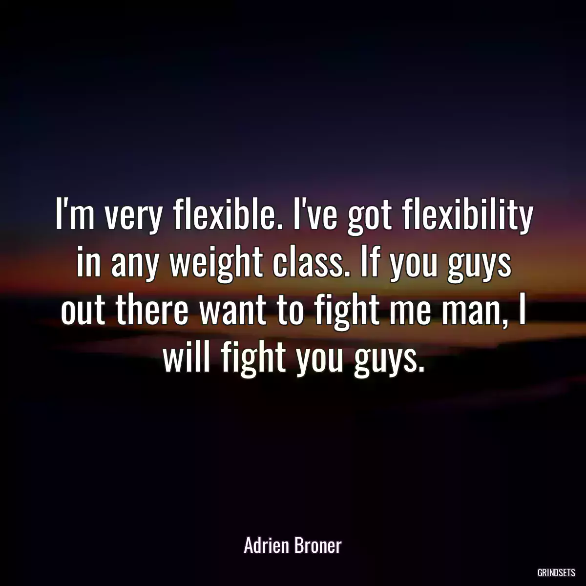 I\'m very flexible. I\'ve got flexibility in any weight class. If you guys out there want to fight me man, I will fight you guys.