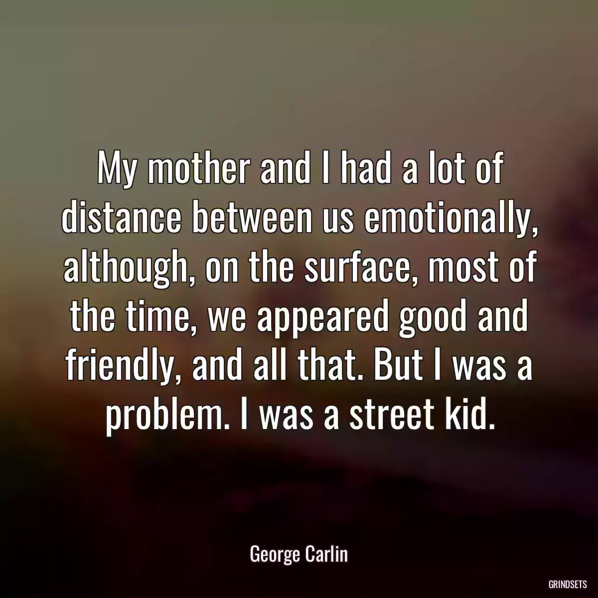 My mother and I had a lot of distance between us emotionally, although, on the surface, most of the time, we appeared good and friendly, and all that. But I was a problem. I was a street kid.