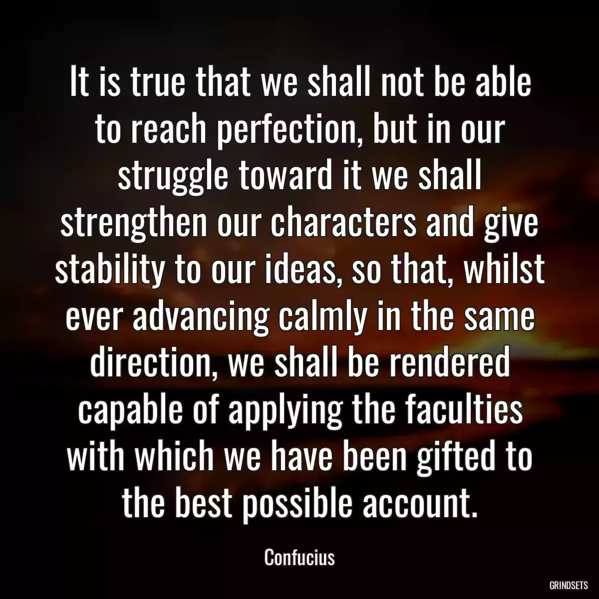 It is true that we shall not be able to reach perfection, but in our struggle toward it we shall strengthen our characters and give stability to our ideas, so that, whilst ever advancing calmly in the same direction, we shall be rendered capable of applying the faculties with which we have been gifted to the best possible account.