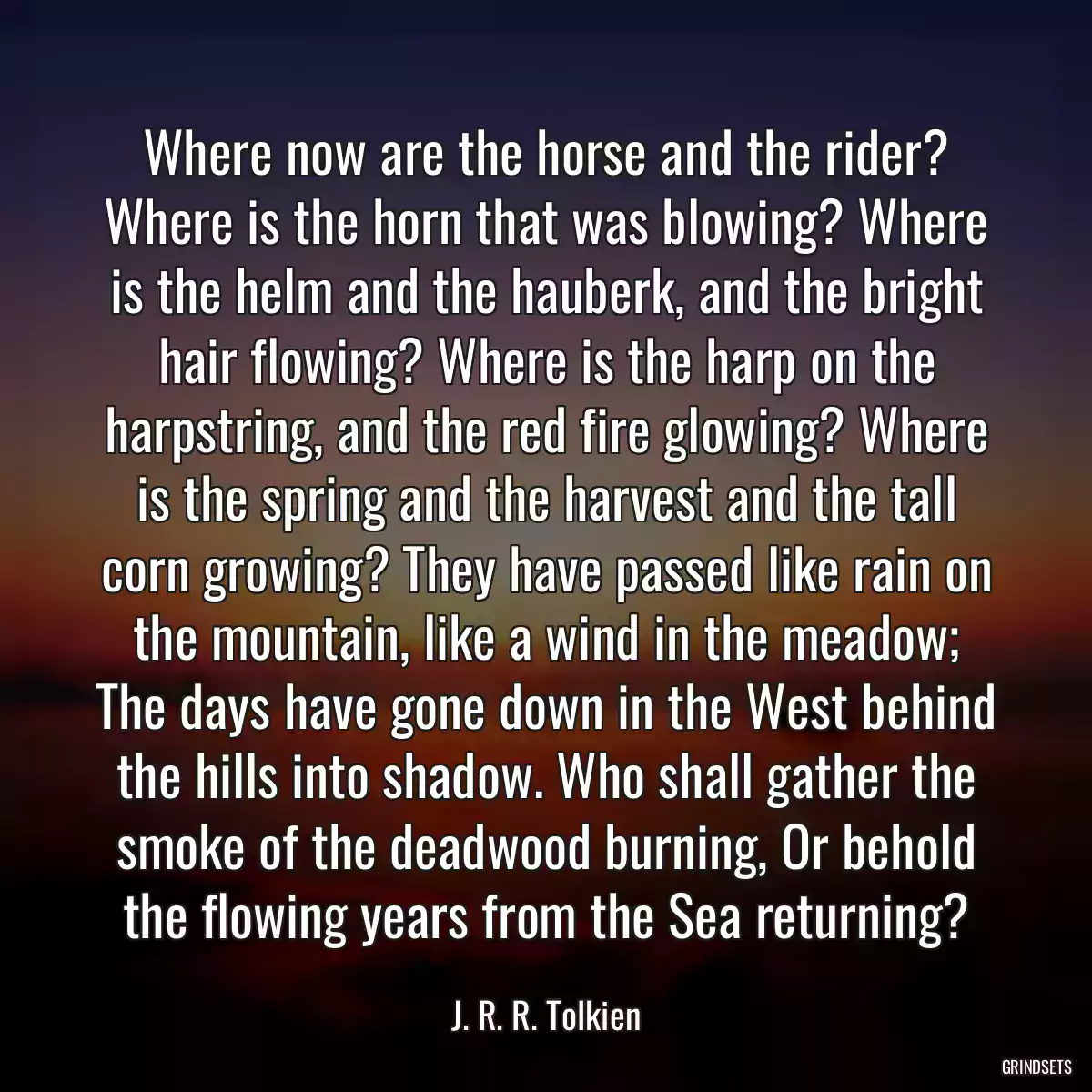 Where now are the horse and the rider? Where is the horn that was blowing? Where is the helm and the hauberk, and the bright hair flowing? Where is the harp on the harpstring, and the red fire glowing? Where is the spring and the harvest and the tall corn growing? They have passed like rain on the mountain, like a wind in the meadow; The days have gone down in the West behind the hills into shadow. Who shall gather the smoke of the deadwood burning, Or behold the flowing years from the Sea returning?