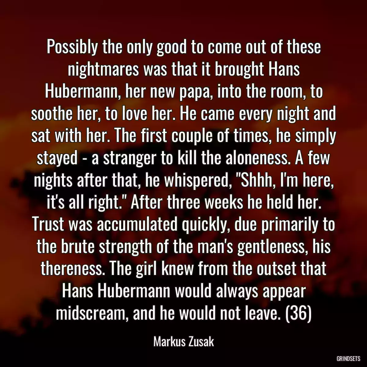 Possibly the only good to come out of these nightmares was that it brought Hans Hubermann, her new papa, into the room, to soothe her, to love her. He came every night and sat with her. The first couple of times, he simply stayed - a stranger to kill the aloneness. A few nights after that, he whispered, \