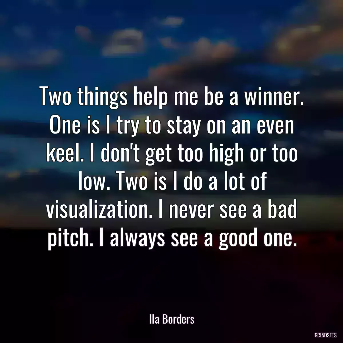 Two things help me be a winner. One is I try to stay on an even keel. I don\'t get too high or too low. Two is I do a lot of visualization. I never see a bad pitch. I always see a good one.