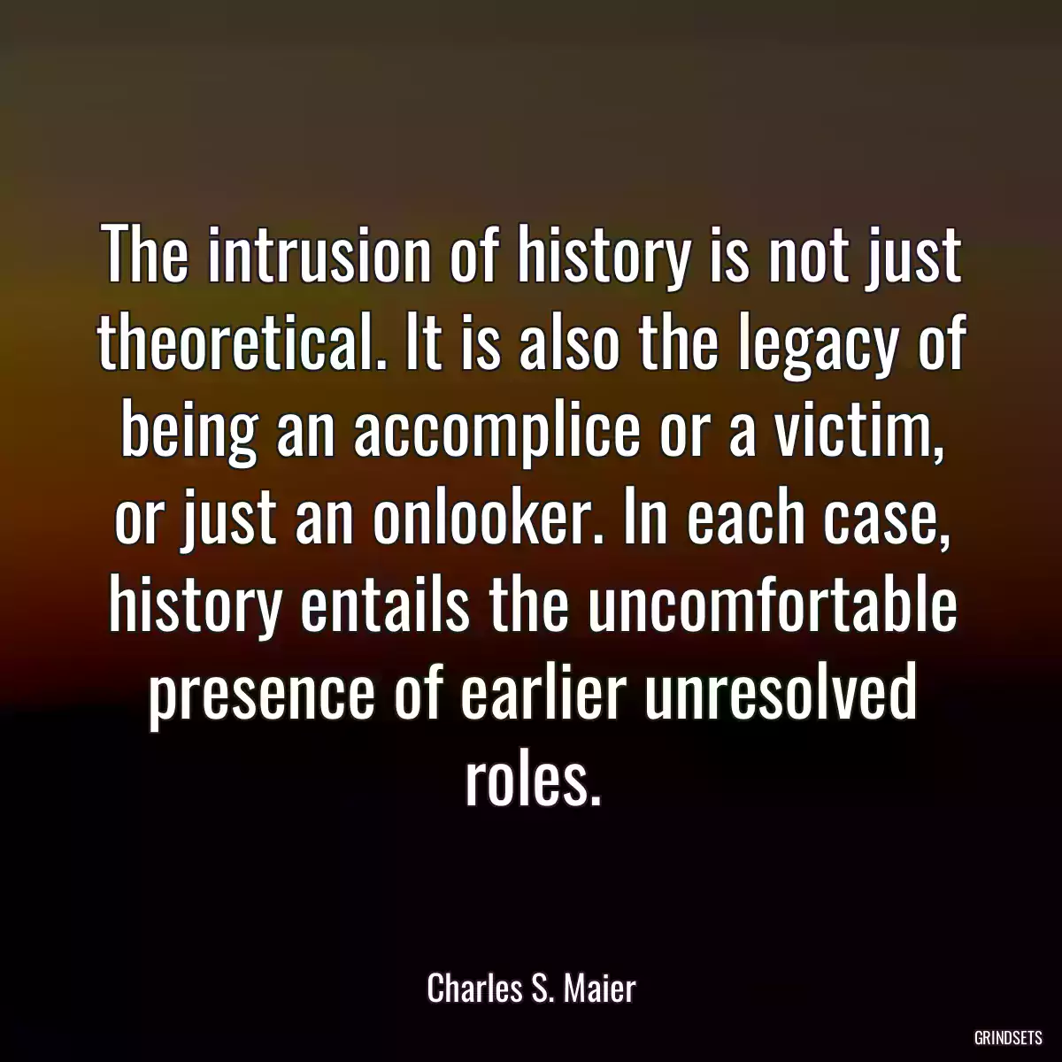 The intrusion of history is not just theoretical. It is also the legacy of being an accomplice or a victim, or just an onlooker. In each case, history entails the uncomfortable presence of earlier unresolved roles.