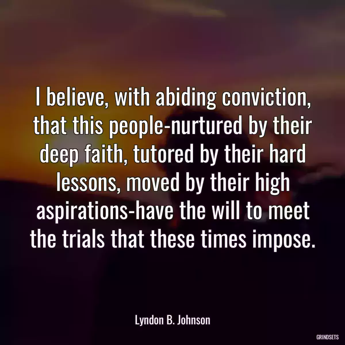 I believe, with abiding conviction, that this people-nurtured by their deep faith, tutored by their hard lessons, moved by their high aspirations-have the will to meet the trials that these times impose.