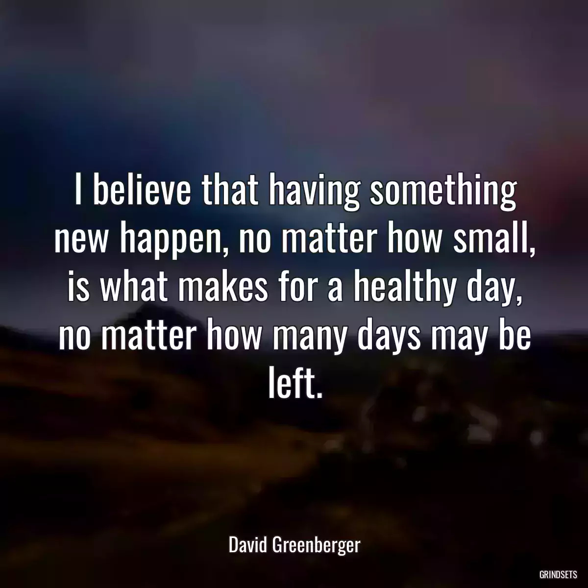 I believe that having something new happen, no matter how small, is what makes for a healthy day, no matter how many days may be left.