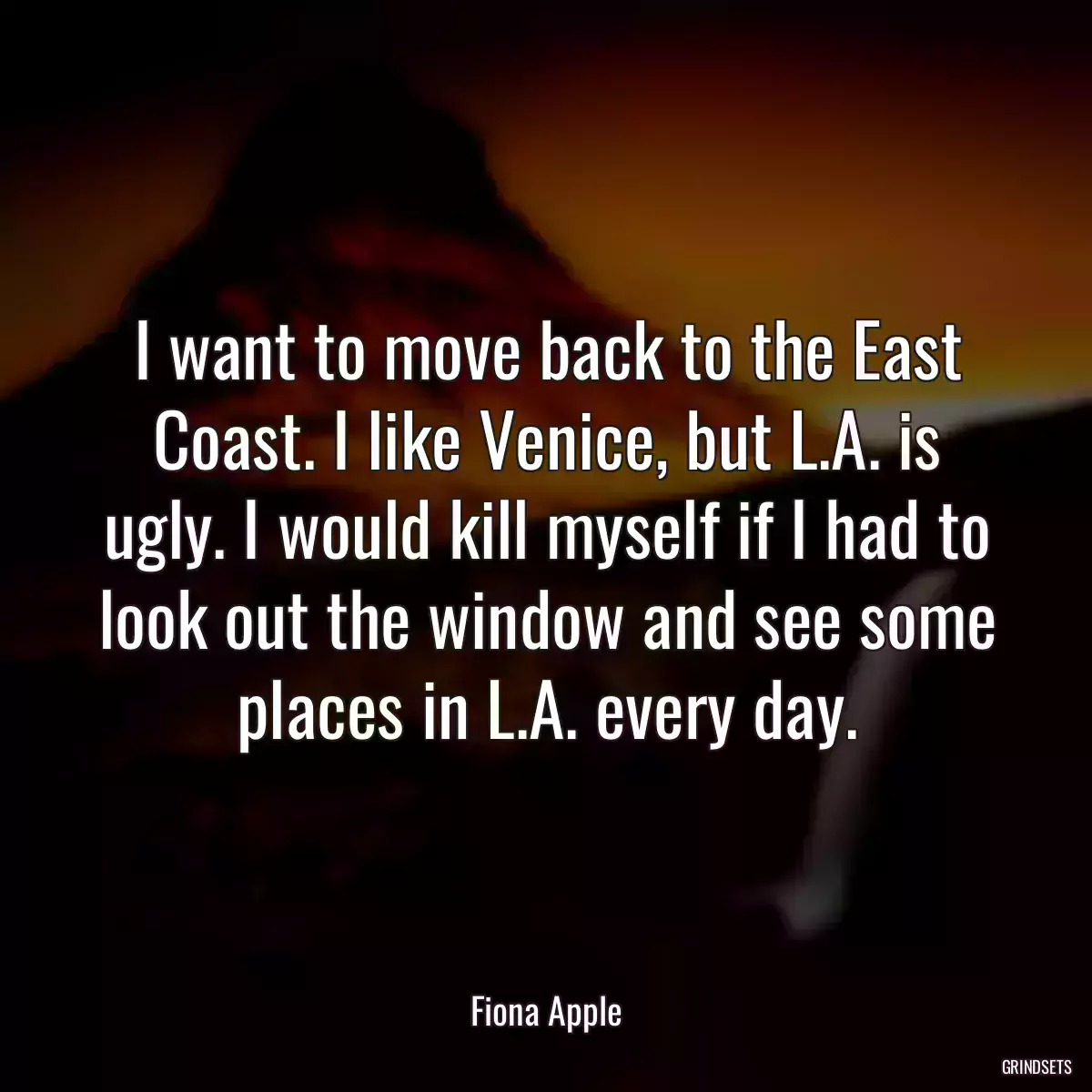 I want to move back to the East Coast. I like Venice, but L.A. is ugly. I would kill myself if I had to look out the window and see some places in L.A. every day.