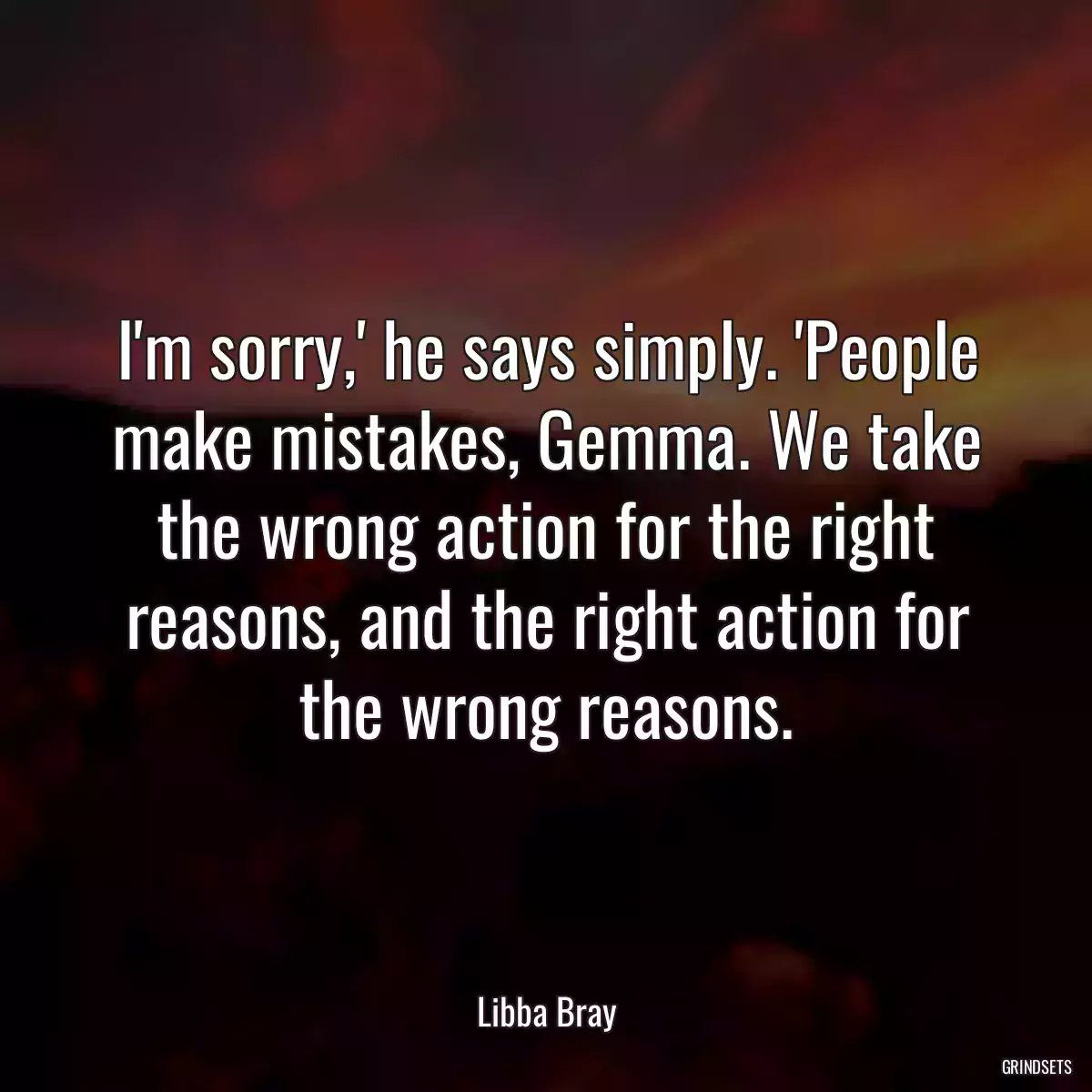 I\'m sorry,\' he says simply. \'People make mistakes, Gemma. We take the wrong action for the right reasons, and the right action for the wrong reasons.