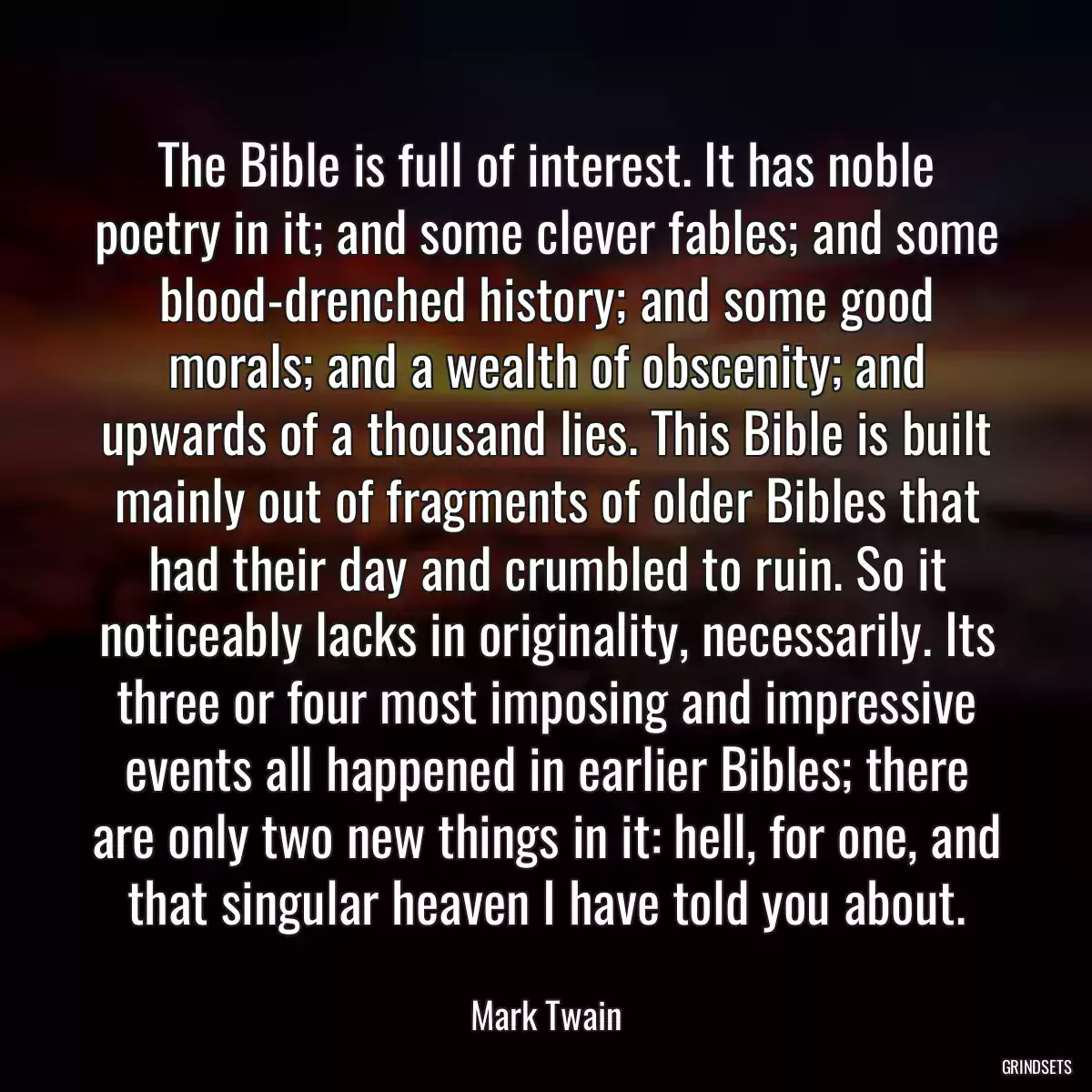 The Bible is full of interest. It has noble poetry in it; and some clever fables; and some blood-drenched history; and some good morals; and a wealth of obscenity; and upwards of a thousand lies. This Bible is built mainly out of fragments of older Bibles that had their day and crumbled to ruin. So it noticeably lacks in originality, necessarily. Its three or four most imposing and impressive events all happened in earlier Bibles; there are only two new things in it: hell, for one, and that singular heaven I have told you about.