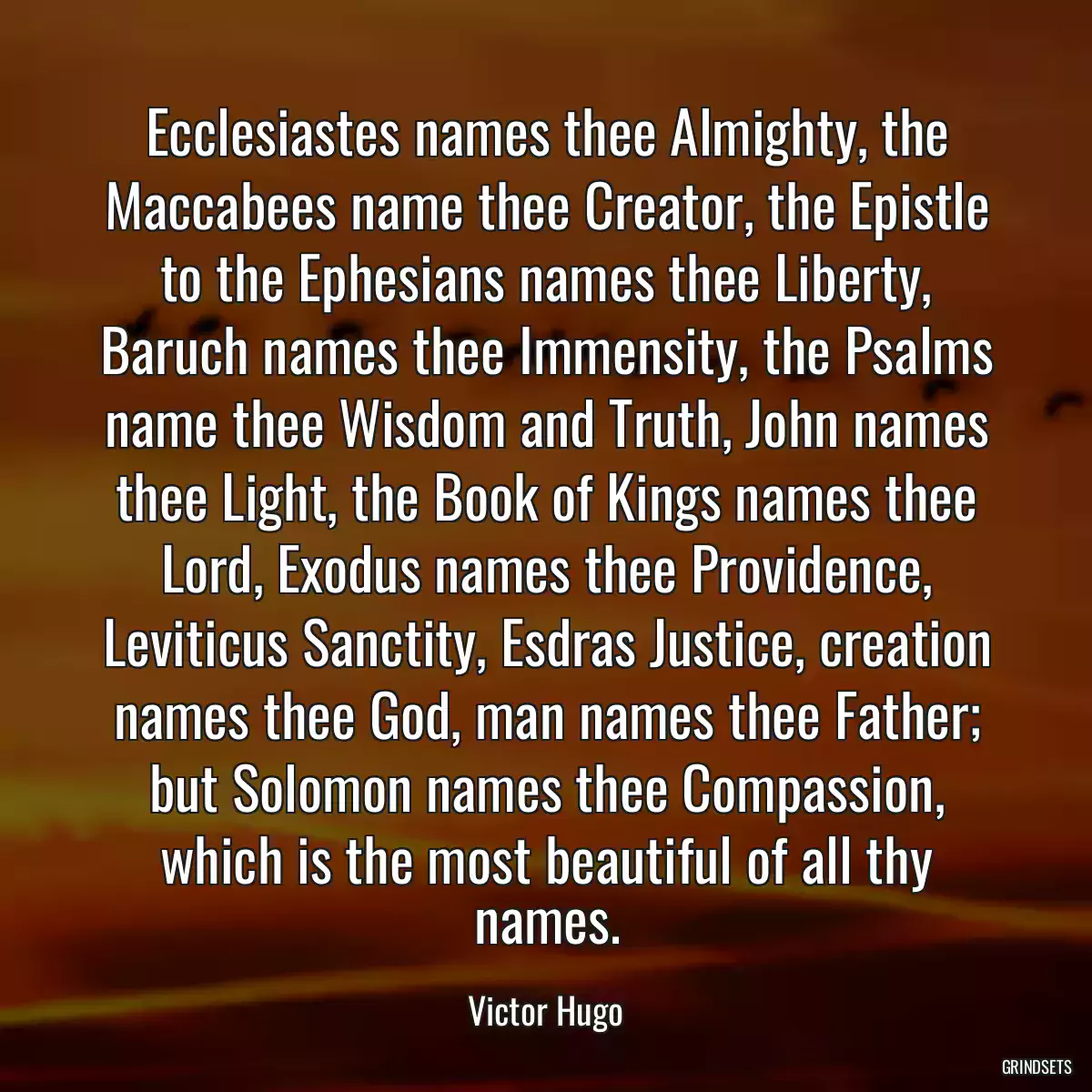 Ecclesiastes names thee Almighty, the Maccabees name thee Creator, the Epistle to the Ephesians names thee Liberty, Baruch names thee Immensity, the Psalms name thee Wisdom and Truth, John names thee Light, the Book of Kings names thee Lord, Exodus names thee Providence, Leviticus Sanctity, Esdras Justice, creation names thee God, man names thee Father; but Solomon names thee Compassion, which is the most beautiful of all thy names.