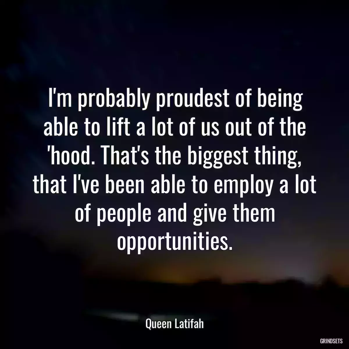 I\'m probably proudest of being able to lift a lot of us out of the \'hood. That\'s the biggest thing, that I\'ve been able to employ a lot of people and give them opportunities.