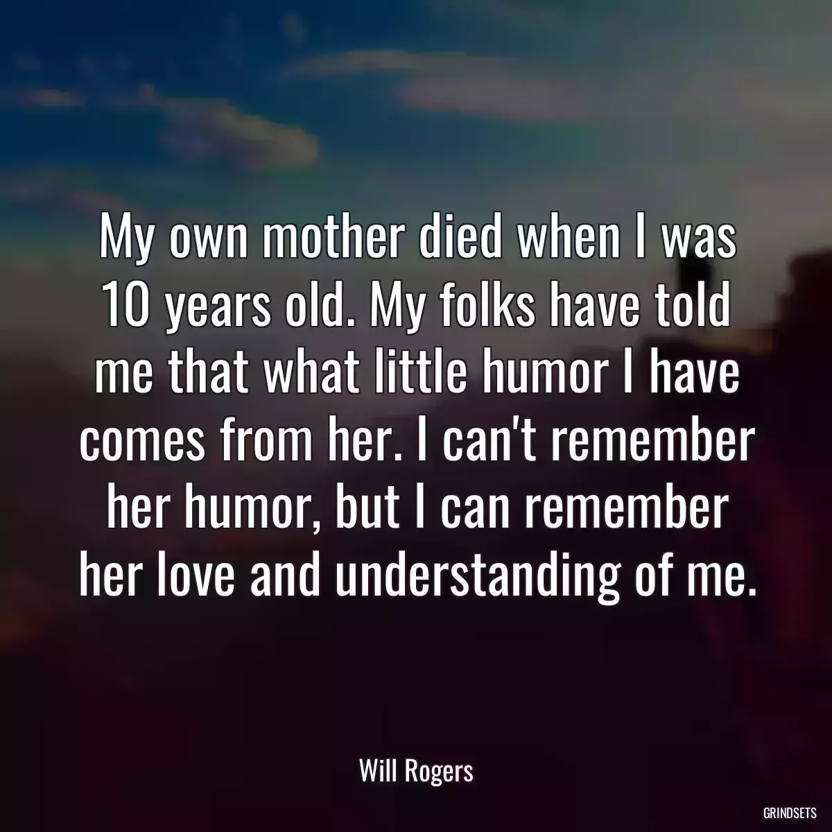 My own mother died when I was 10 years old. My folks have told me that what little humor I have comes from her. I can\'t remember her humor, but I can remember her love and understanding of me.