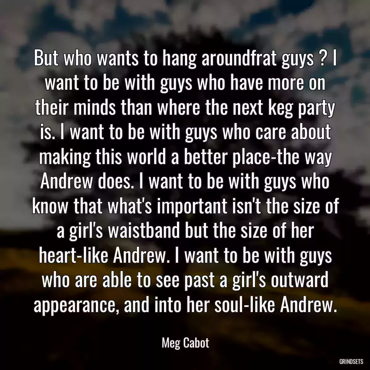 But who wants to hang aroundfrat guys ? I want to be with guys who have more on their minds than where the next keg party is. I want to be with guys who care about making this world a better place-the way Andrew does. I want to be with guys who know that what\'s important isn\'t the size of a girl\'s waistband but the size of her heart-like Andrew. I want to be with guys who are able to see past a girl\'s outward appearance, and into her soul-like Andrew.