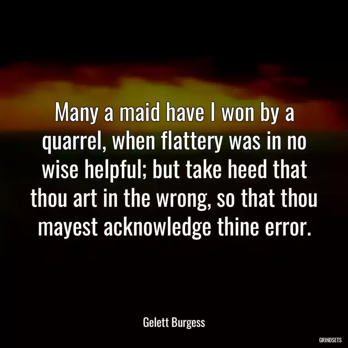 Many a maid have I won by a quarrel, when flattery was in no wise helpful; but take heed that thou art in the wrong, so that thou mayest acknowledge thine error.