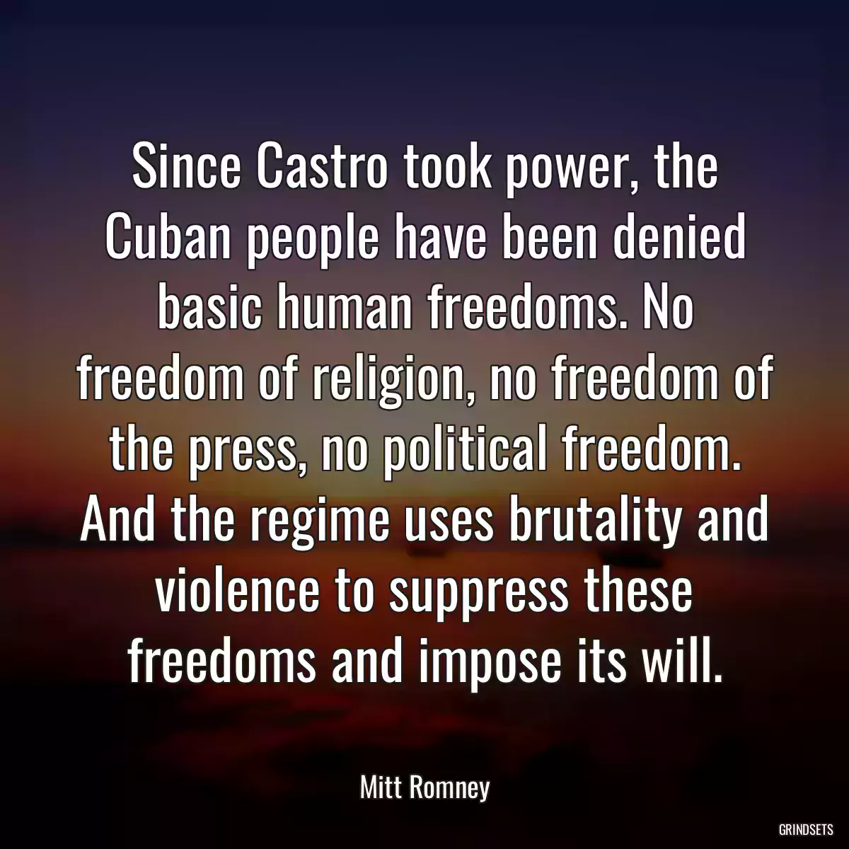 Since Castro took power, the Cuban people have been denied basic human freedoms. No freedom of religion, no freedom of the press, no political freedom. And the regime uses brutality and violence to suppress these freedoms and impose its will.